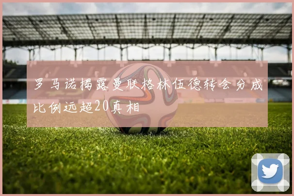 罗马诺揭露曼联格林伍德转会分成比例远超20真相