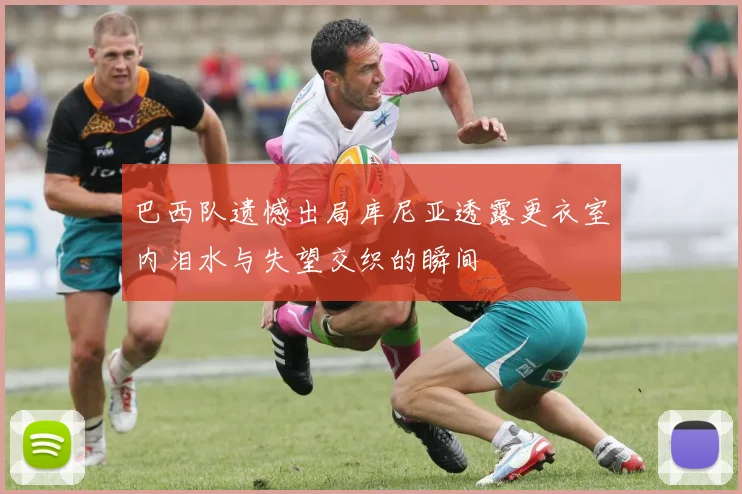 巴西队遗憾出局库尼亚透露更衣室内泪水与失望交织的瞬间