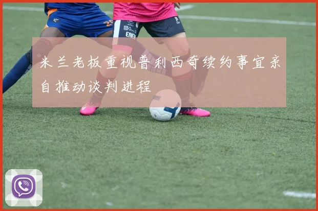 米兰老板重视普利西奇续约事宜亲自推动谈判进程