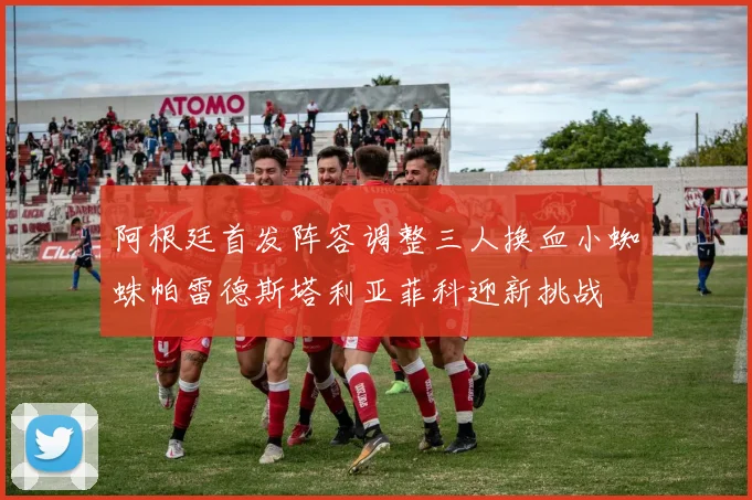 阿根廷首发阵容调整三人换血小蜘蛛帕雷德斯塔利亚菲科迎新挑战