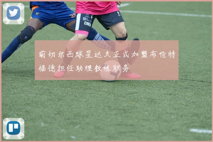 前切尔西球星达夫正式加盟布伦特福德担任助理教练职务