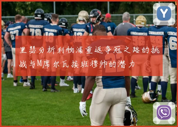 里瑟分析利物浦重返争冠之路的挑战与M席尔瓦接班穆帅的潜力