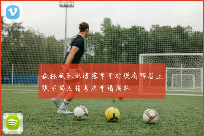 森林狼队记透露华子对现有阵容上限不满或将考虑申请离队