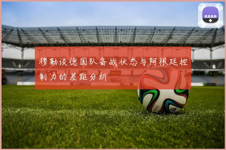 穆勒谈德国队备战状态与阿根廷控制力的差距分析