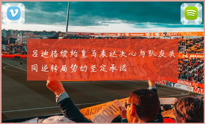 吕迪格续约皇马表达决心与队友共同逆转局势的坚定承诺