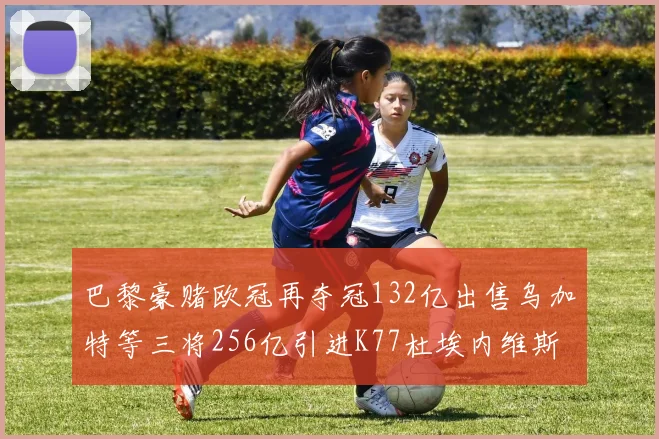 巴黎豪赌欧冠再夺冠132亿出售乌加特等三将256亿引进K77杜埃内维斯等五名新援
