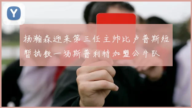 杨瀚森迎来第三任主帅比卢普斯短暂执教一场斯普利特加盟公牛队
