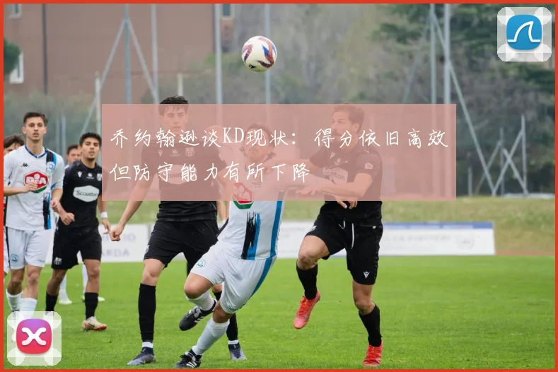 乔约翰逊谈KD现状：得分依旧高效但防守能力有所下降