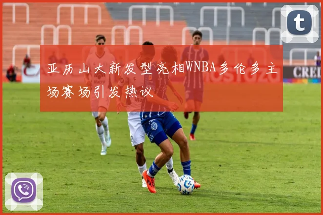 亚历山大新发型亮相WNBA多伦多主场赛场引发热议